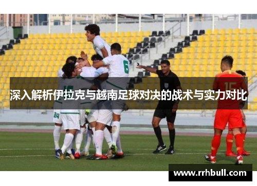 深入解析伊拉克与越南足球对决的战术与实力对比
