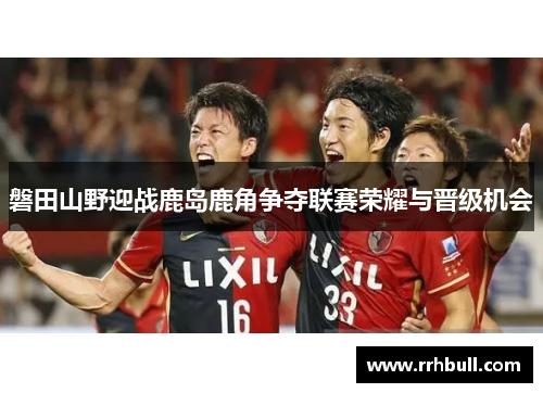 磐田山野迎战鹿岛鹿角争夺联赛荣耀与晋级机会