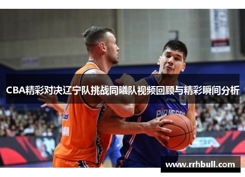 CBA精彩对决辽宁队挑战同曦队视频回顾与精彩瞬间分析
