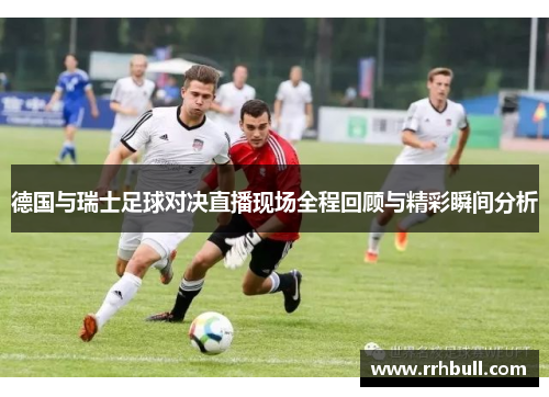 德国与瑞士足球对决直播现场全程回顾与精彩瞬间分析